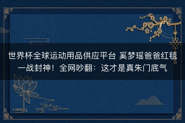 世界杯全球运动用品供应平台 奚梦瑶爸爸红毯一战封神！全网吵翻：这才是真朱门底气