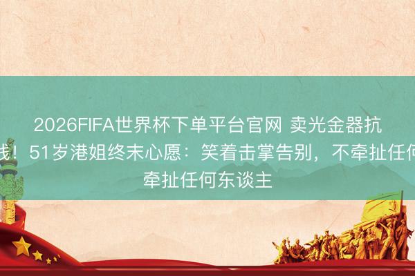2026FIFA世界杯下单平台官网 卖光金器抗癌拒捐钱！51岁港姐终末心愿：笑着击掌告别，不牵扯任何东谈主
