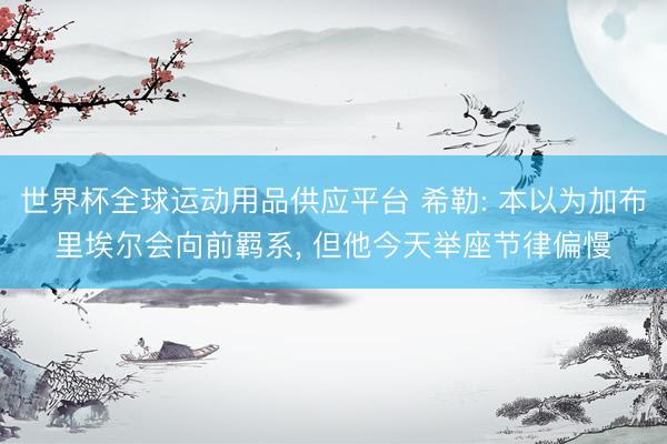 世界杯全球运动用品供应平台 希勒: 本以为加布里埃尔会向前羁系， 但他今天举座节律偏慢