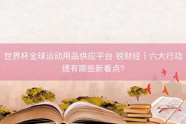 世界杯全球运动用品供应平台 锐财经|六大行功绩有哪些新看点?