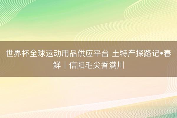 世界杯全球运动用品供应平台 土特产探路记•春鲜｜信阳毛尖香满川