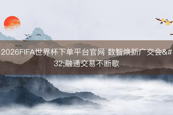 2026FIFA世界杯下单平台官网 数智焕新广交会 融通交易不断歇