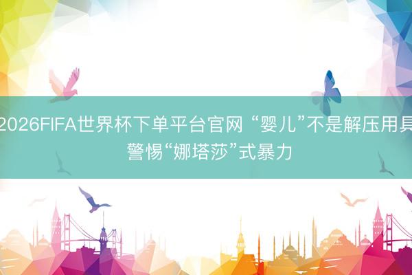 2026FIFA世界杯下单平台官网 “婴儿”不是解压用具 警惕“娜塔莎”式暴力