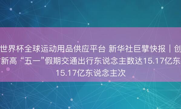 世界杯全球运动用品供应平台 新华社巨擘快报｜创历史同时新高 “五一”假期交通出行东说念主数达15.17亿东说念主次