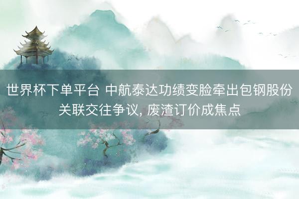 世界杯下单平台 中航泰达功绩变脸牵出包钢股份关联交往争议， 废渣订价成焦点