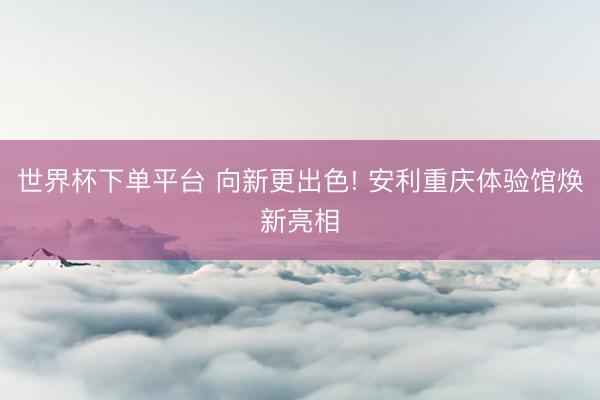 世界杯下单平台 向新更出色! 安利重庆体验馆焕新亮相