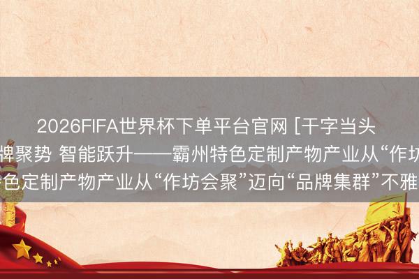 2026FIFA世界杯下单平台官网 [干字当头 赛说念争先]圭臬筑基 品牌聚势 智能跃升——霸州特色定制产物产业从“作坊会聚”迈向“品牌集群”不雅察