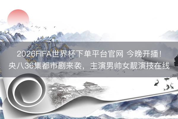 2026FIFA世界杯下单平台官网 今晚开播!央八36集都市剧来袭,主演男帅女靓演技在线