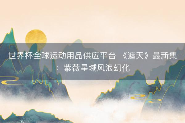 世界杯全球运动用品供应平台 《遮天》最新集：紫薇星域风浪幻化