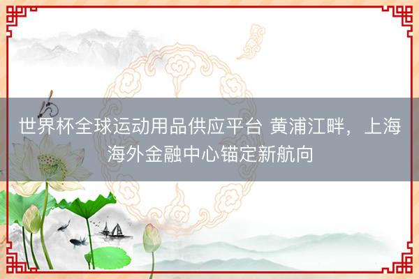 世界杯全球运动用品供应平台 黄浦江畔,上海海外金融中心锚定新航向