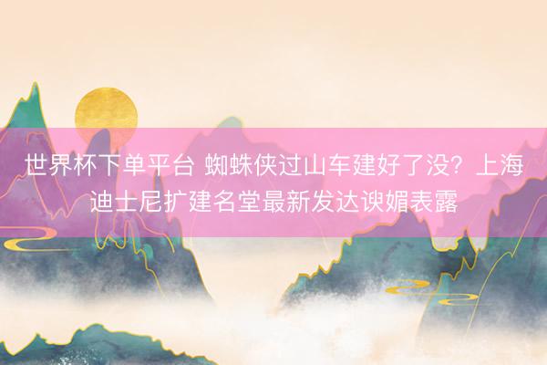 世界杯下单平台 蜘蛛侠过山车建好了没?上海迪士尼扩建名堂最新发达谀媚表露