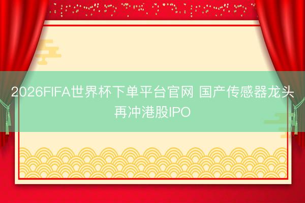 2026FIFA世界杯下单平台官网 国产传感器龙头再冲港股IPO