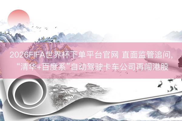 2026FIFA世界杯下单平台官网 直面监管追问， “清华+百度系”自动驾驶卡车公司再闯港股
