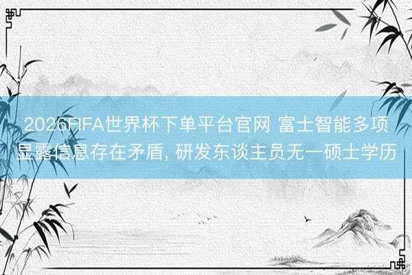 2026FIFA世界杯下单平台官网 富士智能多项显露信息存在矛盾， 研发东谈主员无一硕士学历