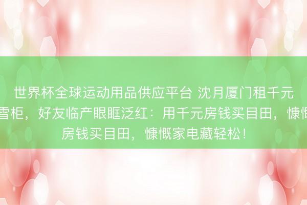 世界杯全球运动用品供应平台 沈月厦门租千元旧屋花8万买雪柜，好友临产眼眶泛红：用千元房钱买目田，慷慨家电藏轻松！