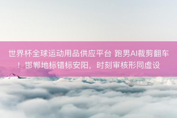 世界杯全球运动用品供应平台 跑男AI裁剪翻车！邯郸地标错标安阳，时刻审核形同虚设