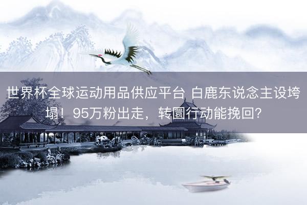 世界杯全球运动用品供应平台 白鹿东说念主设垮塌!95万粉出走,转圜行动能挽回?