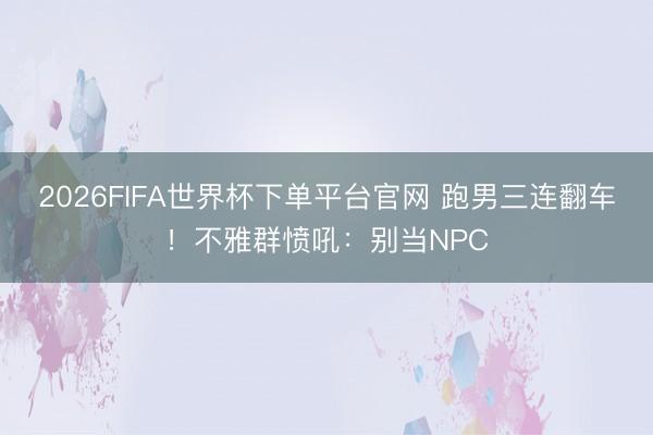 2026FIFA世界杯下单平台官网 跑男三连翻车！不雅群愤吼：别当NPC