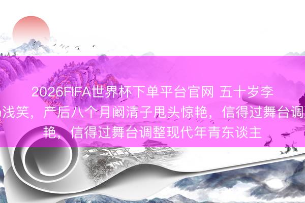 2026FIFA世界杯下单平台官网 五十岁李小冉全开麦跑调仍浅笑,产后八个月阚清子甩头惊艳,信得过舞台调整现代年青东谈主