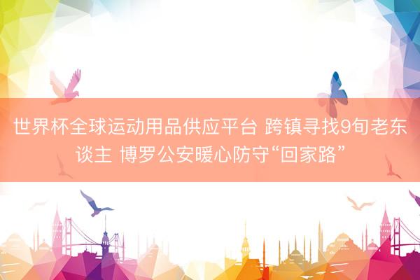 世界杯全球运动用品供应平台 跨镇寻找9旬老东谈主 博罗公安暖心防守“回家路”