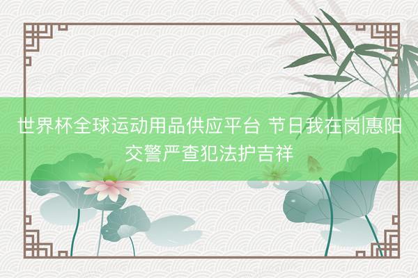 世界杯全球运动用品供应平台 节日我在岗|惠阳交警严查犯法护吉祥