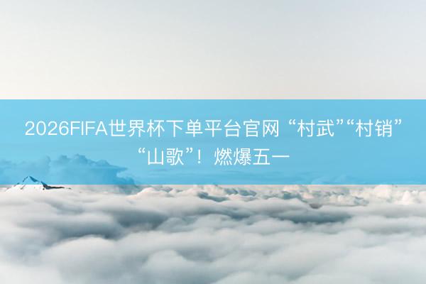 2026FIFA世界杯下单平台官网 “村武”“村销”“山歌”！燃爆五一