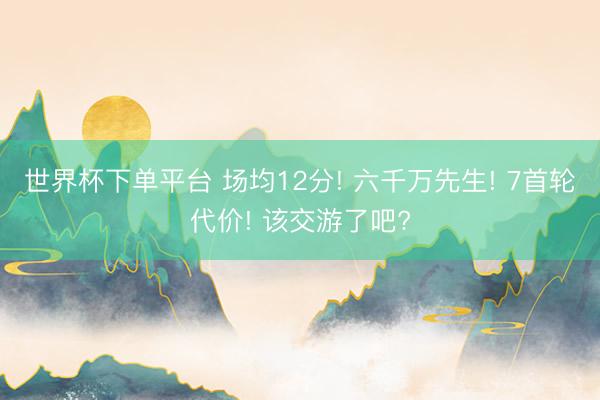 世界杯下单平台 场均12分! 六千万先生! 7首轮代价! 该交游了吧?