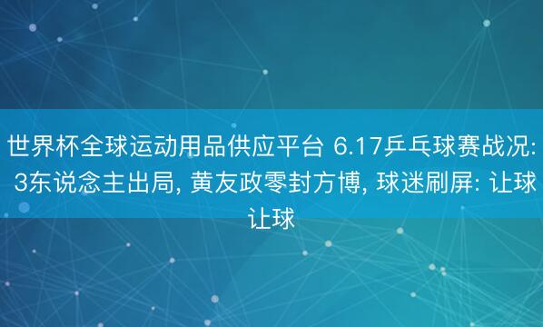 世界杯全球运动用品供应平台 6.17乒乓球赛战况: 3东说念主出局, 黄友政零封方博, 球迷刷屏: 让球
