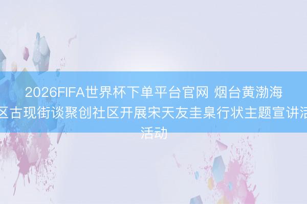 2026FIFA世界杯下单平台官网 烟台黄渤海新区古现街谈聚创社区开展宋天友圭臬行状主题宣讲活动