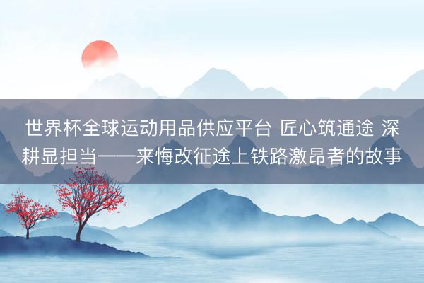 世界杯全球运动用品供应平台 匠心筑通途 深耕显担当——来悔改征途上铁路激昂者的故事