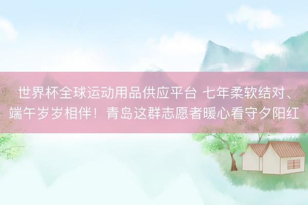 世界杯全球运动用品供应平台 七年柔软结对、端午岁岁相伴！青岛这群志愿者暖心看守夕阳红