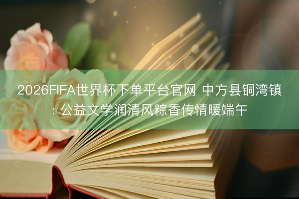 2026FIFA世界杯下单平台官网 中方县铜湾镇: 公益文学润清风粽香传情暖端午